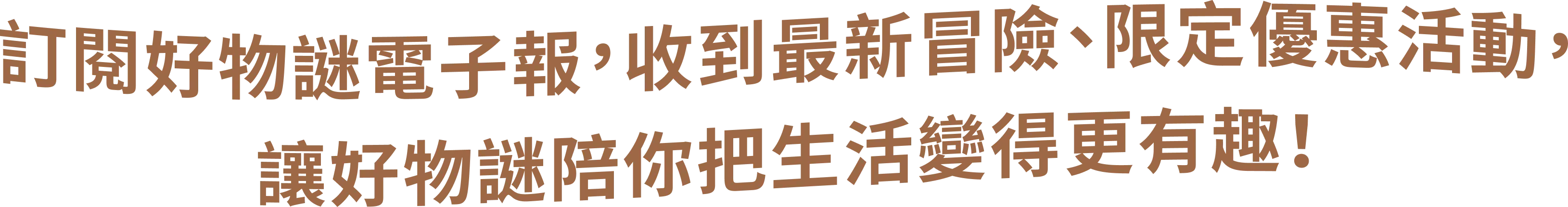訂閱好物謎電子報，收到最新解謎冒險、限定優惠活動，讓好物謎陪你把生活變得更有趣！
